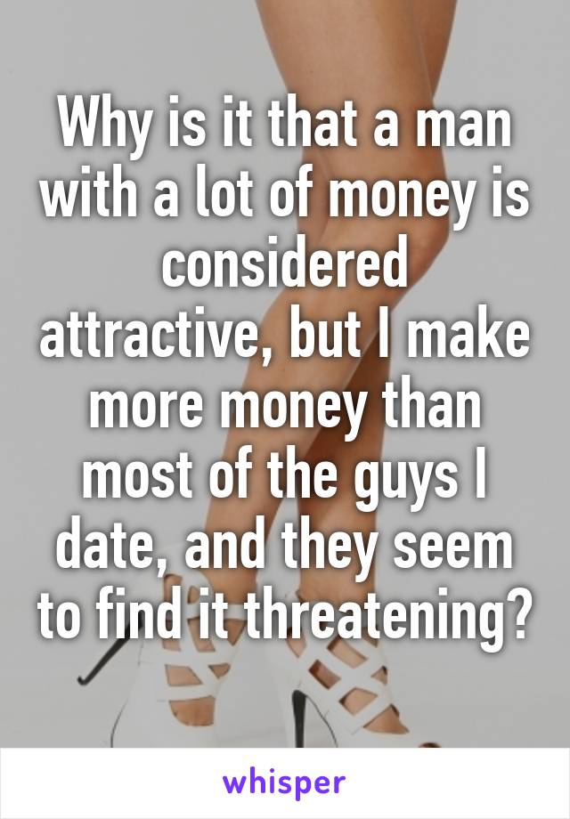 Why is it that a man with a lot of money is considered attractive, but I make more money than most of the guys I date, and they seem to find it threatening? 