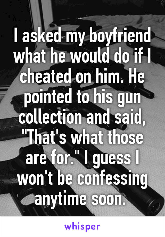 I asked my boyfriend what he would do if I cheated on him. He pointed to his gun collection and said, "That's what those are for." I guess I won't be confessing anytime soon. 