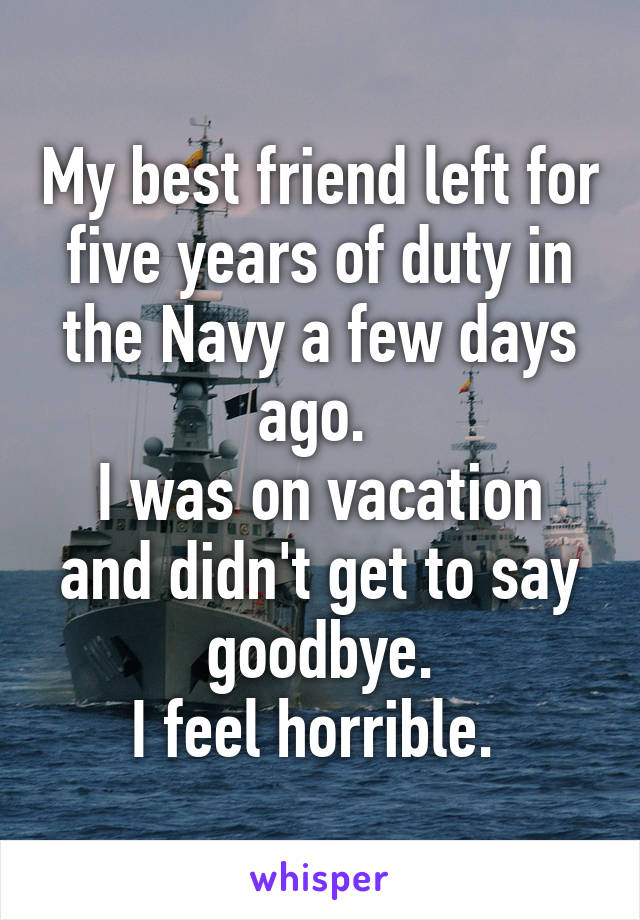 My best friend left for five years of duty in the Navy a few days ago. 
I was on vacation and didn't get to say goodbye.
I feel horrible. 