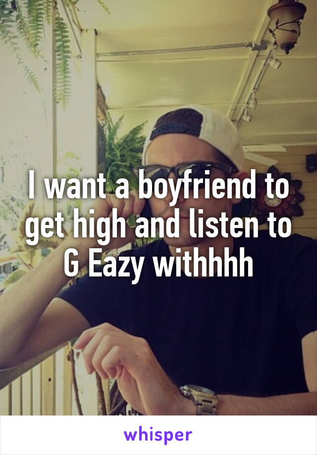 I want a boyfriend to get high and listen to G Eazy withhhh