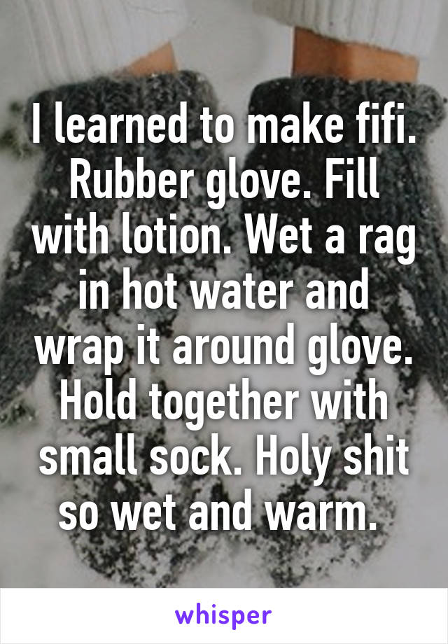 I learned to make fifi.
Rubber glove. Fill with lotion. Wet a rag in hot water and wrap it around glove. Hold together with small sock. Holy shit so wet and warm. 