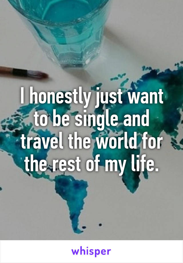 I honestly just want to be single and travel the world for the rest of my life.