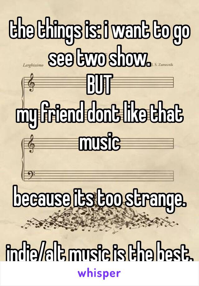 the things is: i want to go see two show.
BUT
my friend dont like that music 

because its too strange. 

indie/alt music is the best. 