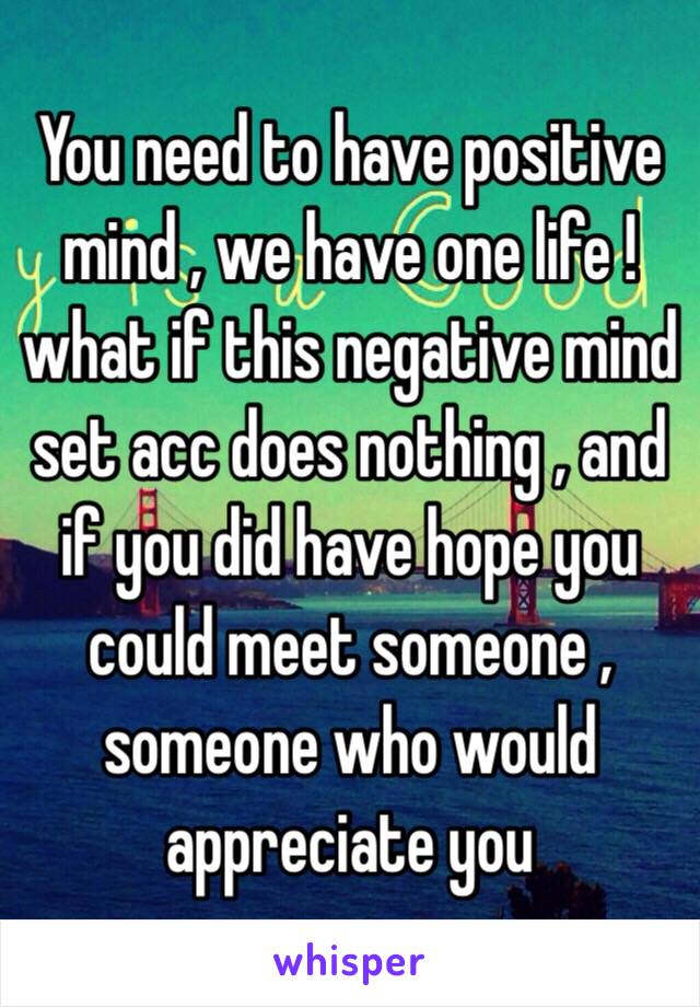 You need to have positive mind , we have one life ! what if this negative mind set acc does nothing , and if you did have hope you could meet someone , someone who would appreciate you 