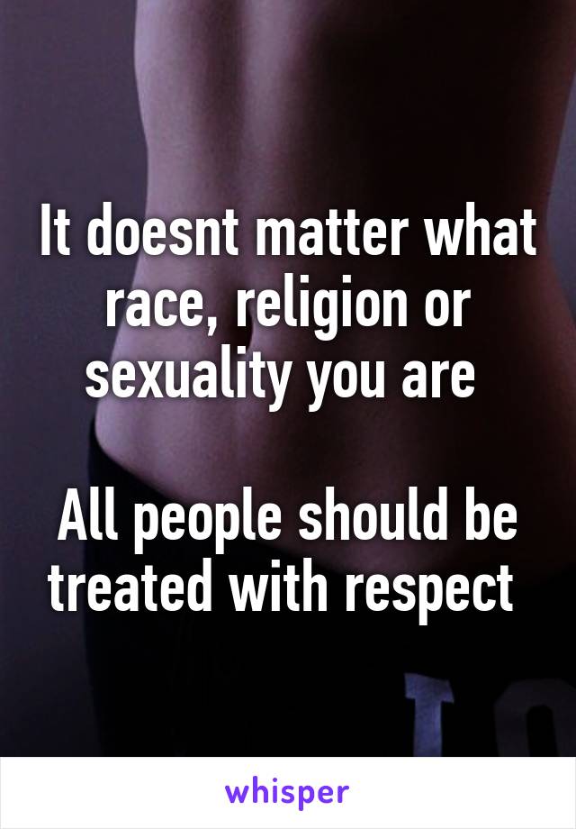 It doesnt matter what race, religion or sexuality you are 

All people should be treated with respect 