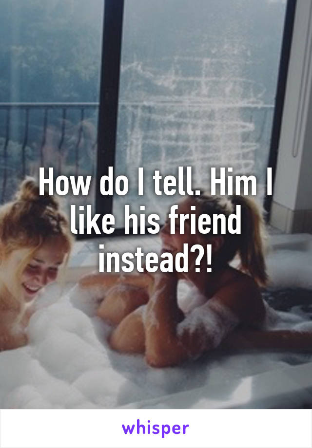 How do I tell. Him I like his friend instead?!