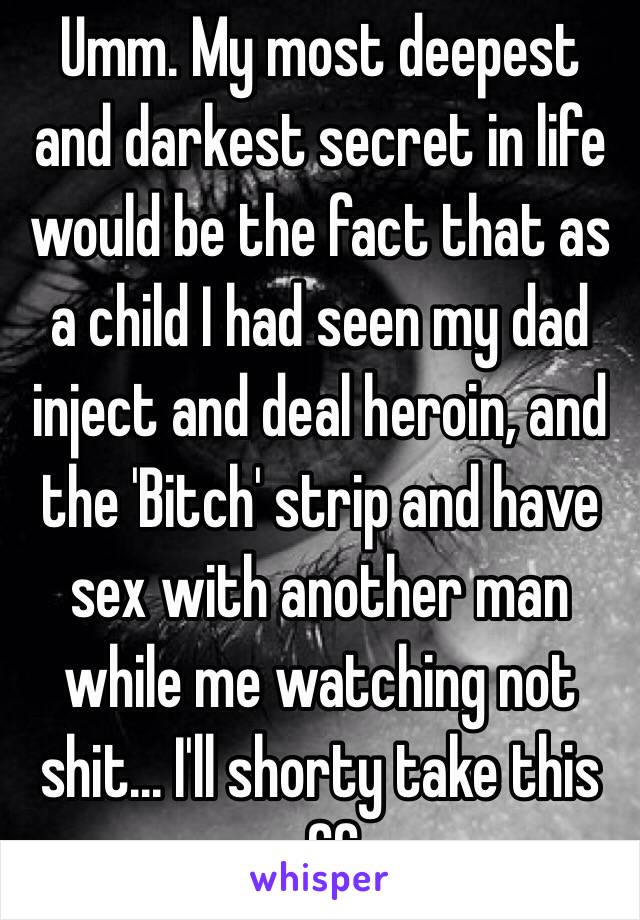 Umm. My most deepest and darkest secret in life would be the fact that as a child I had seen my dad inject and deal heroin, and the 'Bitch' strip and have sex with another man while me watching not shit... I'll shorty take this off