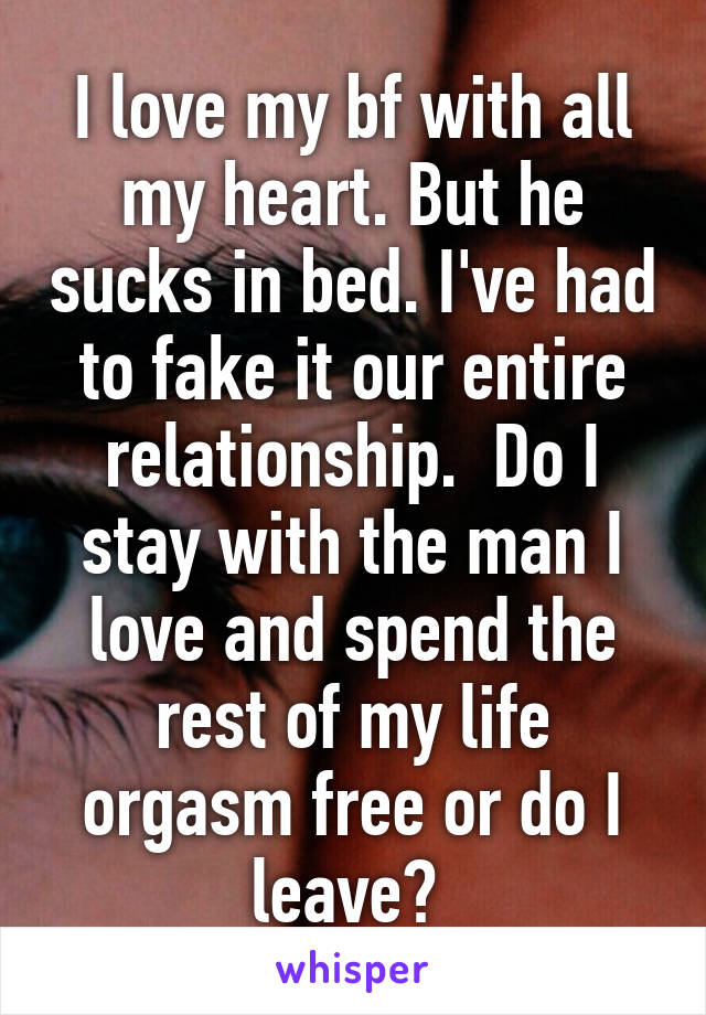 I love my bf with all my heart. But he sucks in bed. I've had to fake it our entire relationship.  Do I stay with the man I love and spend the rest of my life orgasm free or do I leave? 