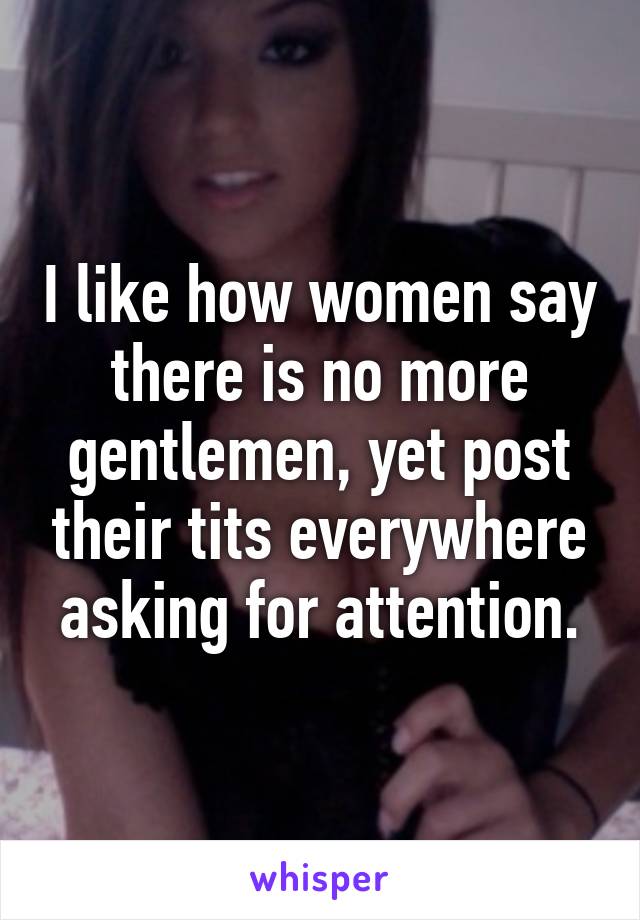 I like how women say there is no more gentlemen, yet post their tits everywhere asking for attention.