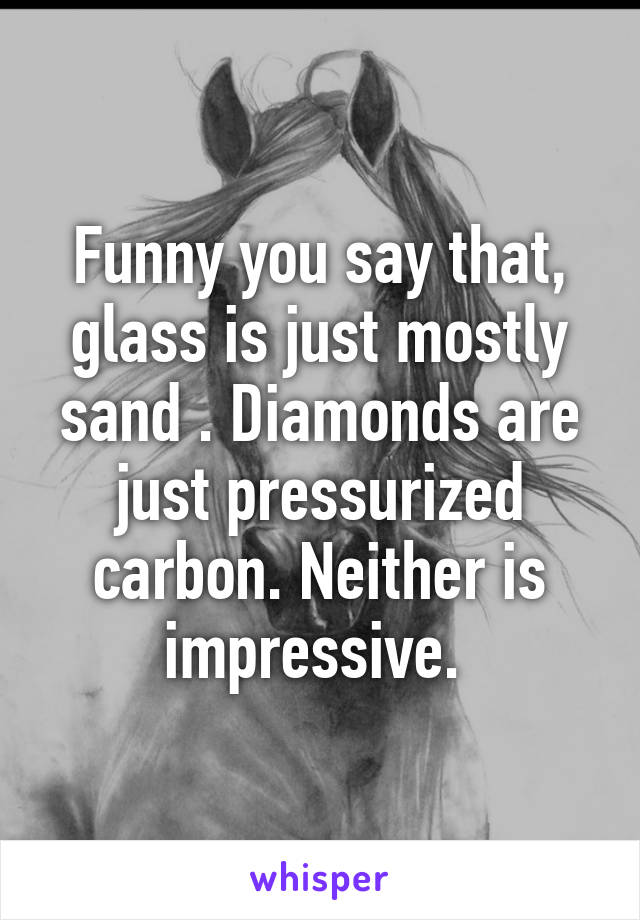 Funny you say that, glass is just mostly sand . Diamonds are just pressurized carbon. Neither is impressive. 