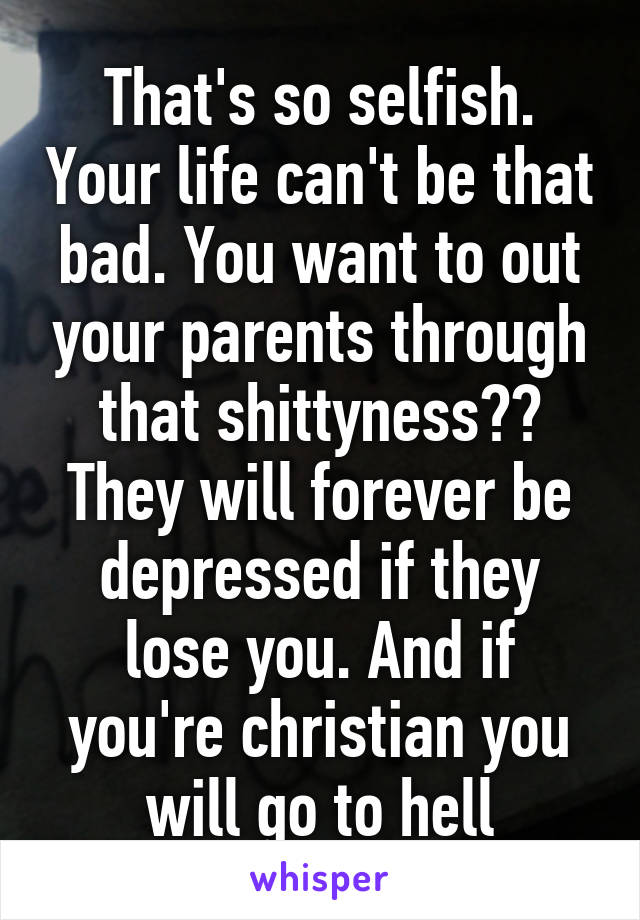 That's so selfish. Your life can't be that bad. You want to out your parents through that shittyness?? They will forever be depressed if they lose you. And if you're christian you will go to hell