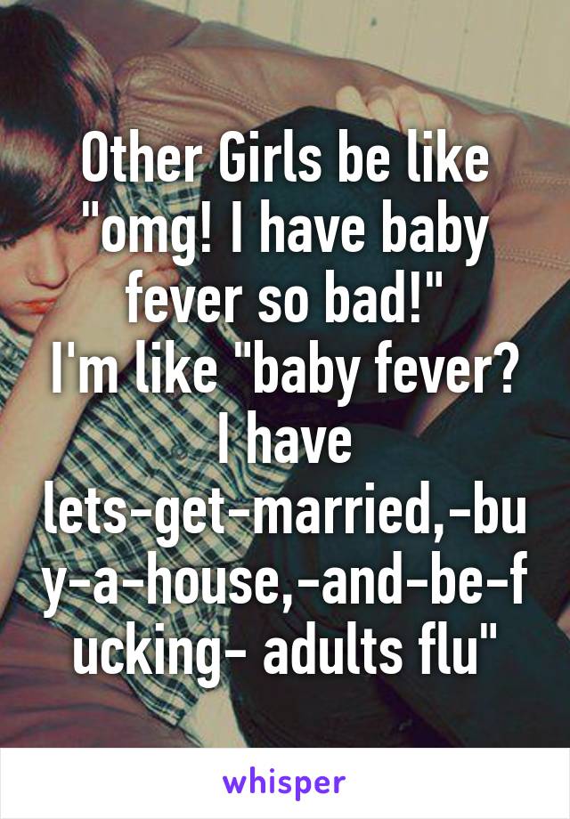 Other Girls be like "omg! I have baby fever so bad!"
I'm like "baby fever? I have lets-get-married,-buy-a-house,-and-be-fucking- adults flu"