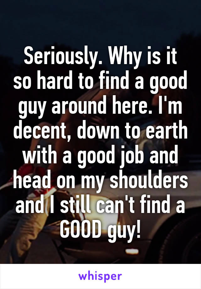 Seriously. Why is it so hard to find a good guy around here. I'm decent, down to earth with a good job and head on my shoulders and I still can't find a GOOD guy!