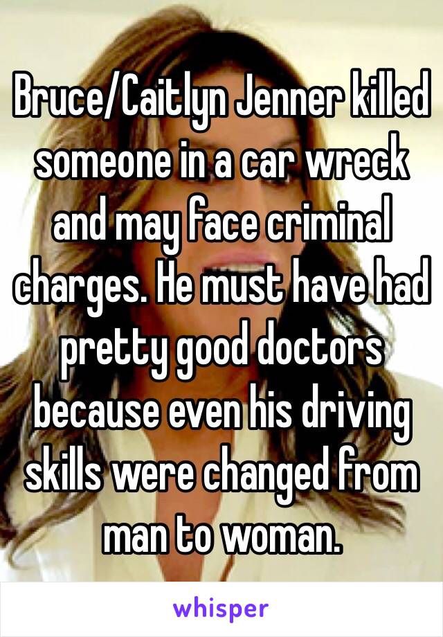 Bruce/Caitlyn Jenner killed someone in a car wreck and may face criminal charges. He must have had pretty good doctors because even his driving skills were changed from man to woman.