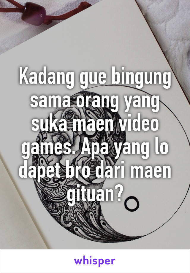 Kadang gue bingung sama orang yang suka maen video games. Apa yang lo dapet bro dari maen gituan?