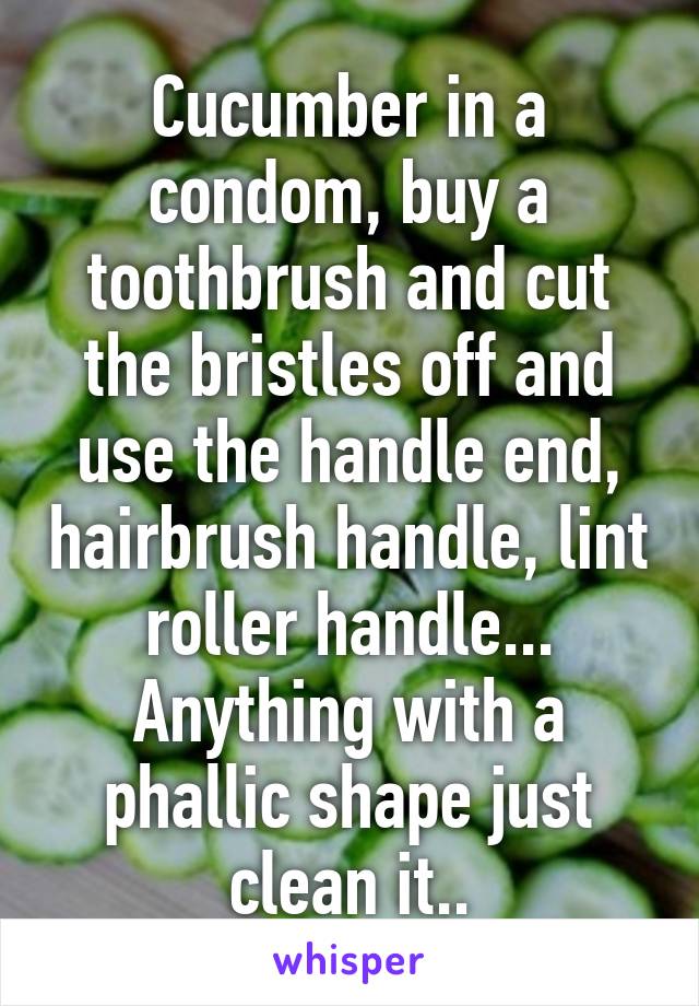 Cucumber in a condom, buy a toothbrush and cut the bristles off and use the handle end, hairbrush handle, lint roller handle... Anything with a phallic shape just clean it..