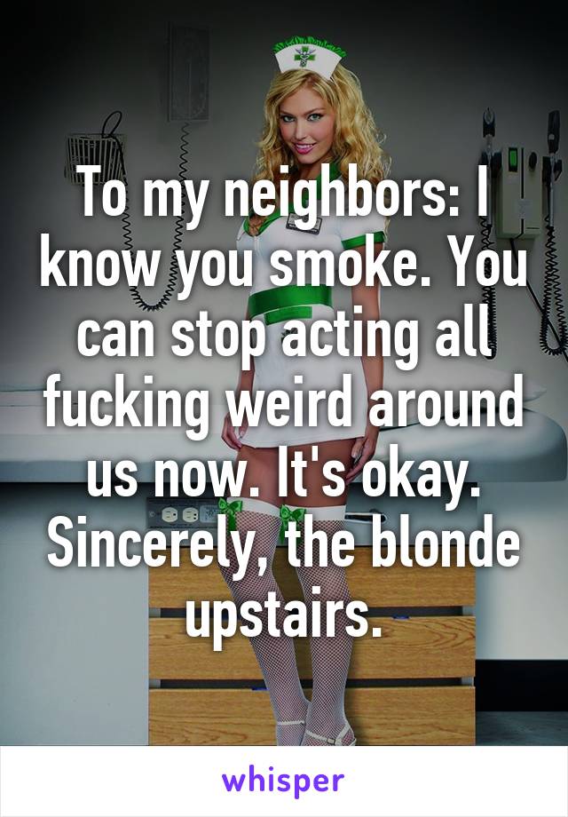 To my neighbors: I know you smoke. You can stop acting all fucking weird around us now. It's okay. Sincerely, the blonde upstairs.