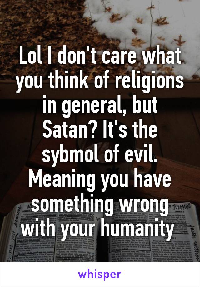 Lol I don't care what you think of religions in general, but Satan? It's the sybmol of evil. Meaning you have something wrong with your humanity 