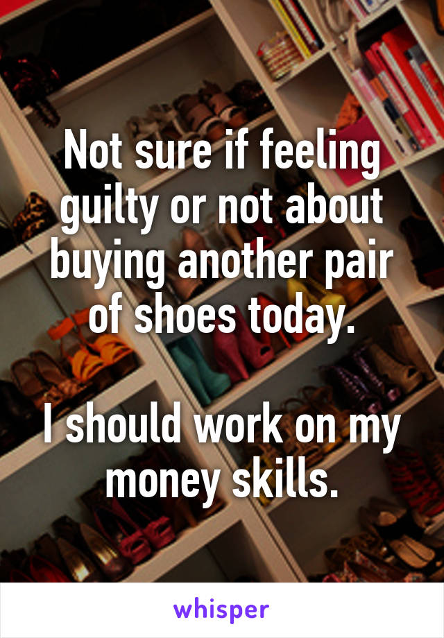 Not sure if feeling guilty or not about buying another pair of shoes today.

I should work on my money skills.