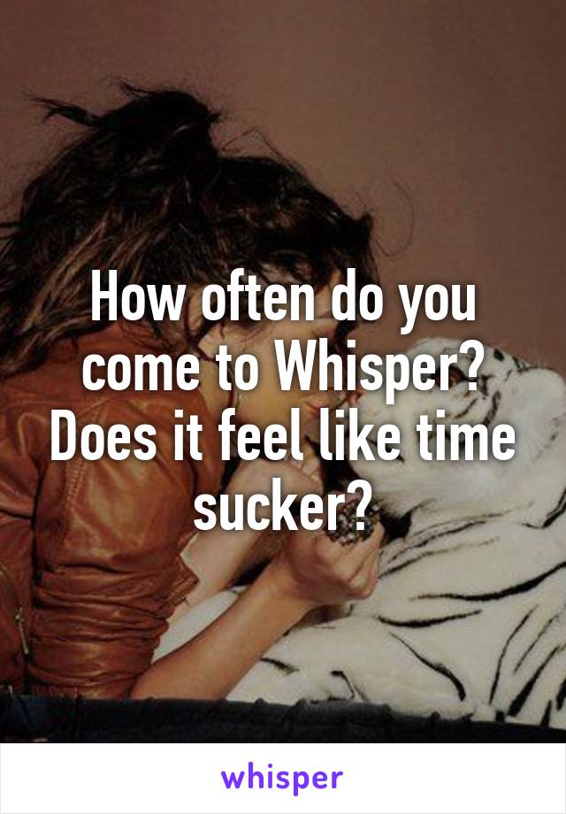 How often do you come to Whisper? Does it feel like time sucker?