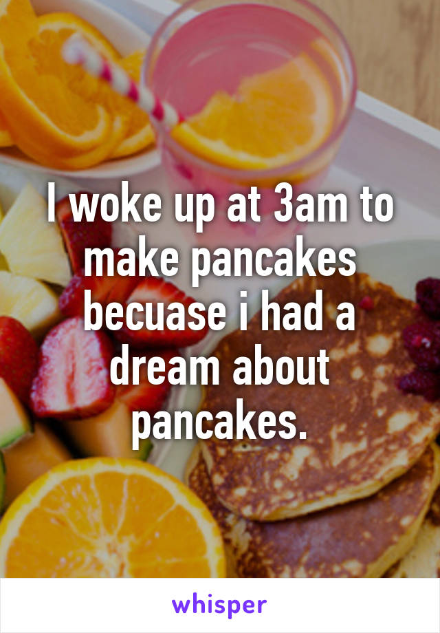 I woke up at 3am to make pancakes becuase i had a dream about pancakes.