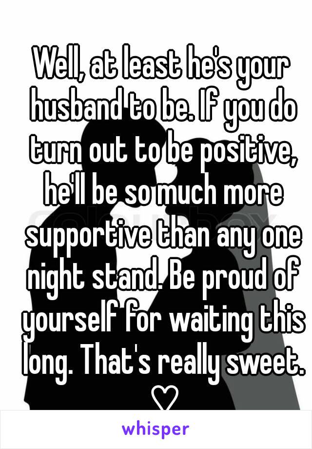 Well, at least he's your husband to be. If you do turn out to be positive, he'll be so much more supportive than any one night stand. Be proud of yourself for waiting this long. That's really sweet. ♡