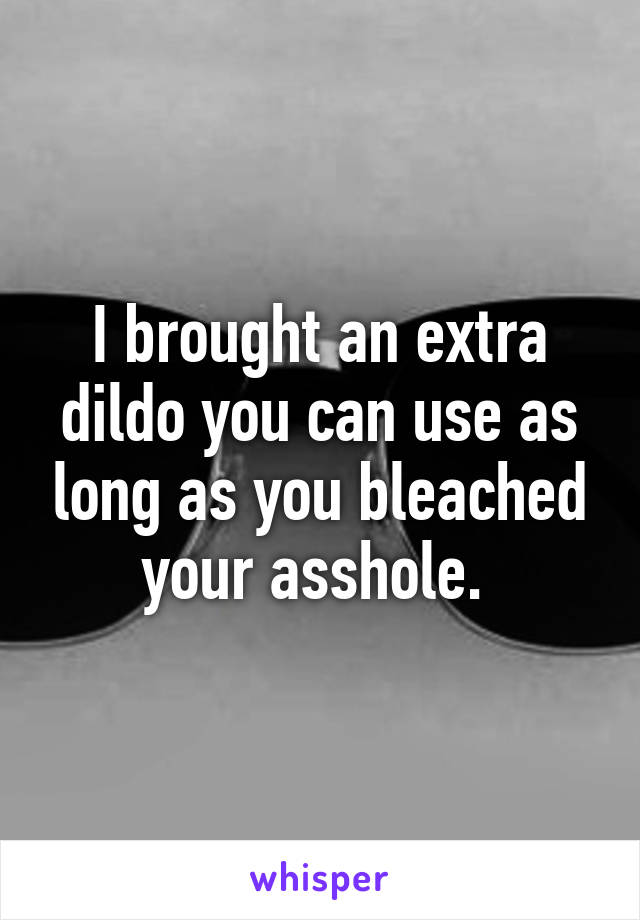 I brought an extra dildo you can use as long as you bleached your asshole. 