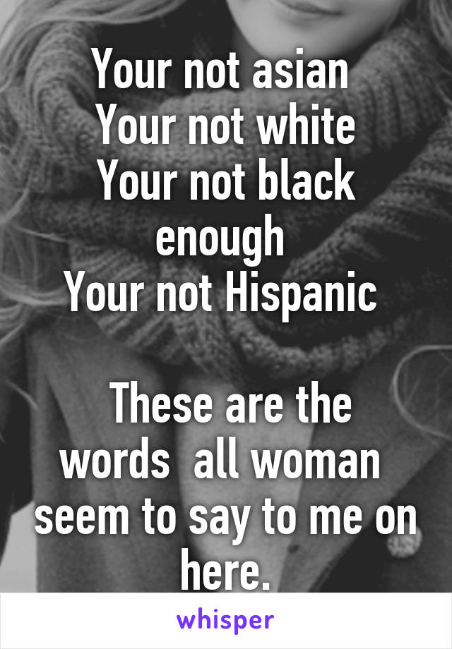 Your not asian 
Your not white
Your not black enough 
Your not Hispanic 

 These are the words  all woman  seem to say to me on here.