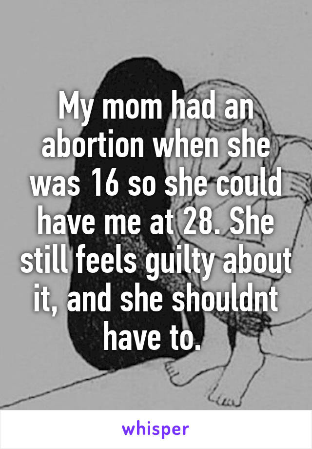 My mom had an abortion when she was 16 so she could have me at 28. She still feels guilty about it, and she shouldnt have to. 