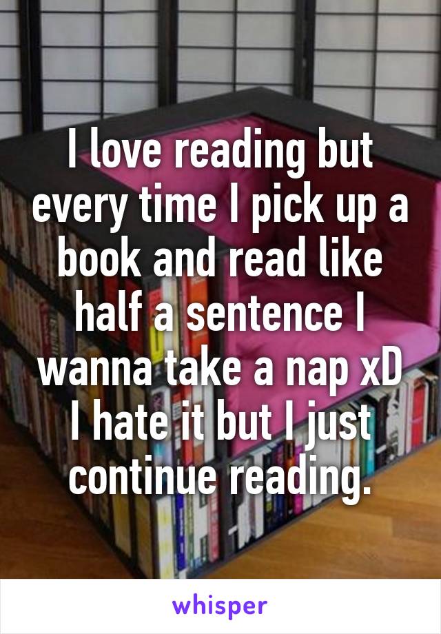 I love reading but every time I pick up a book and read like half a sentence I wanna take a nap xD I hate it but I just continue reading.