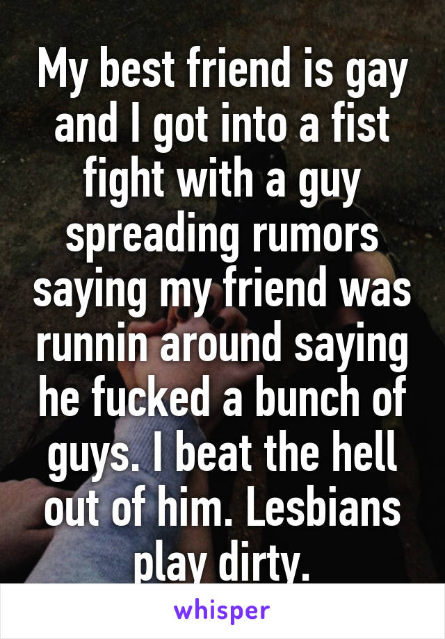 My best friend is gay and I got into a fist fight with a guy spreading rumors saying my friend was runnin around saying he fucked a bunch of guys. I beat the hell out of him. Lesbians play dirty.