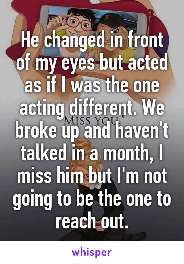 He changed in front of my eyes but acted as if I was the one acting different. We broke up and haven't talked in a month, I miss him but I'm not going to be the one to reach out.