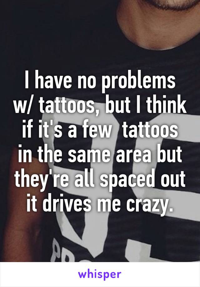 I have no problems w/ tattoos, but I think if it's a few  tattoos in the same area but they're all spaced out it drives me crazy.