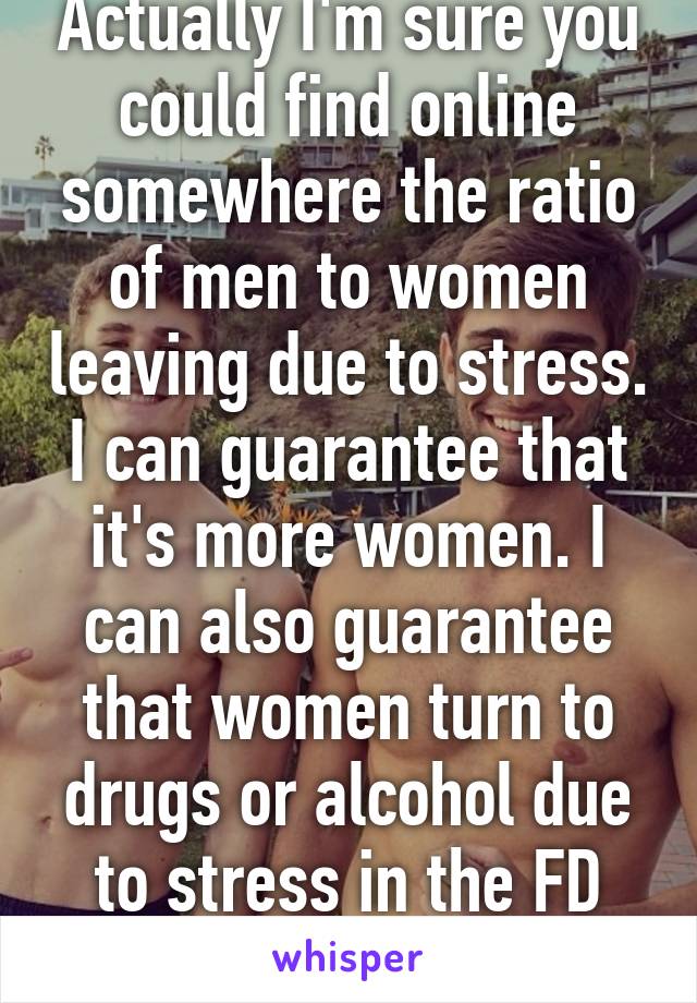 Actually I'm sure you could find online somewhere the ratio of men to women leaving due to stress. I can guarantee that it's more women. I can also guarantee that women turn to drugs or alcohol due to stress in the FD more often than men