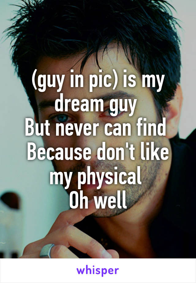 (guy in pic) is my dream guy 
But never can find 
Because don't like my physical 
Oh well