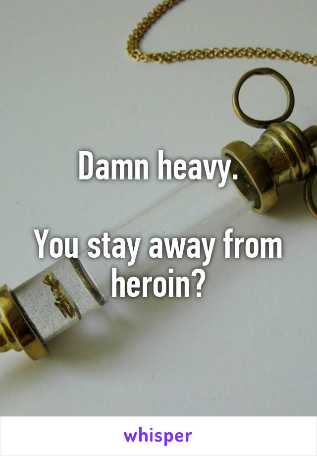 Damn heavy.

You stay away from heroin?