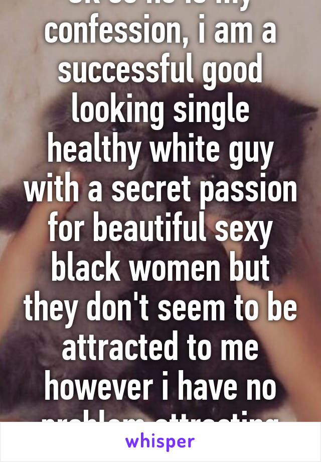 Ok so he is my confession, i am a successful good looking single healthy white guy with a secret passion for beautiful sexy black women but they don't seem to be attracted to me however i have no problem attracting white girls! 