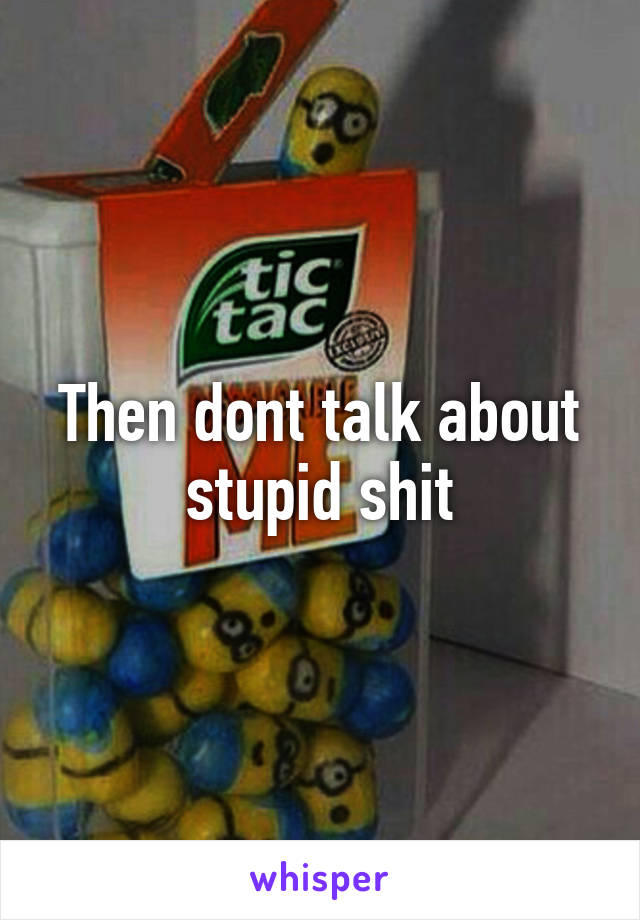 Then dont talk about stupid shit