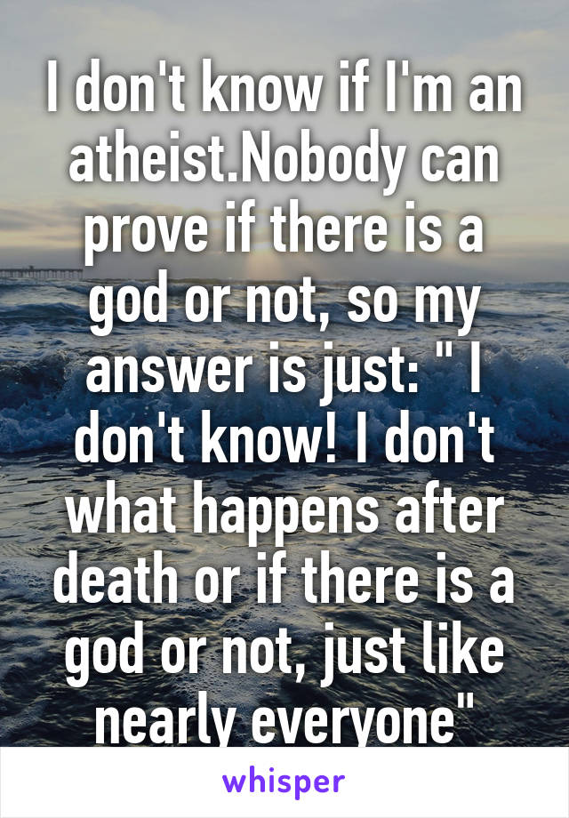 I don't know if I'm an atheist.Nobody can prove if there is a god or not, so my answer is just: " I don't know! I don't what happens after death or if there is a god or not, just like nearly everyone"