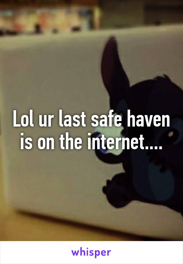 Lol ur last safe haven is on the internet....