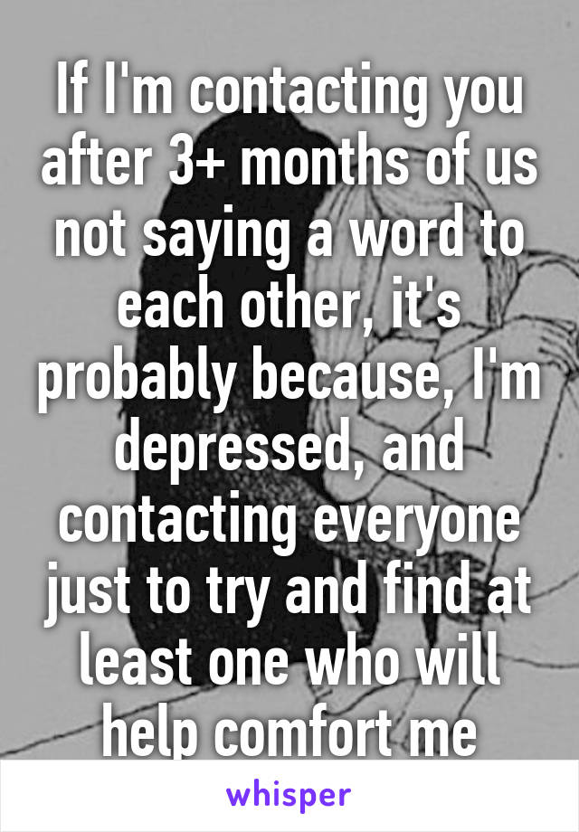 If I'm contacting you after 3+ months of us not saying a word to each other, it's probably because, I'm depressed, and contacting everyone just to try and find at least one who will help comfort me