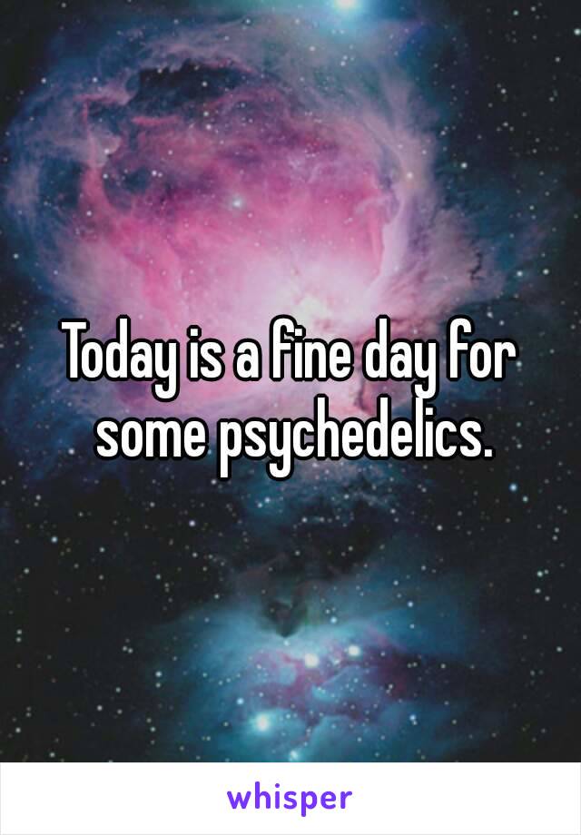 Today is a fine day for some psychedelics.