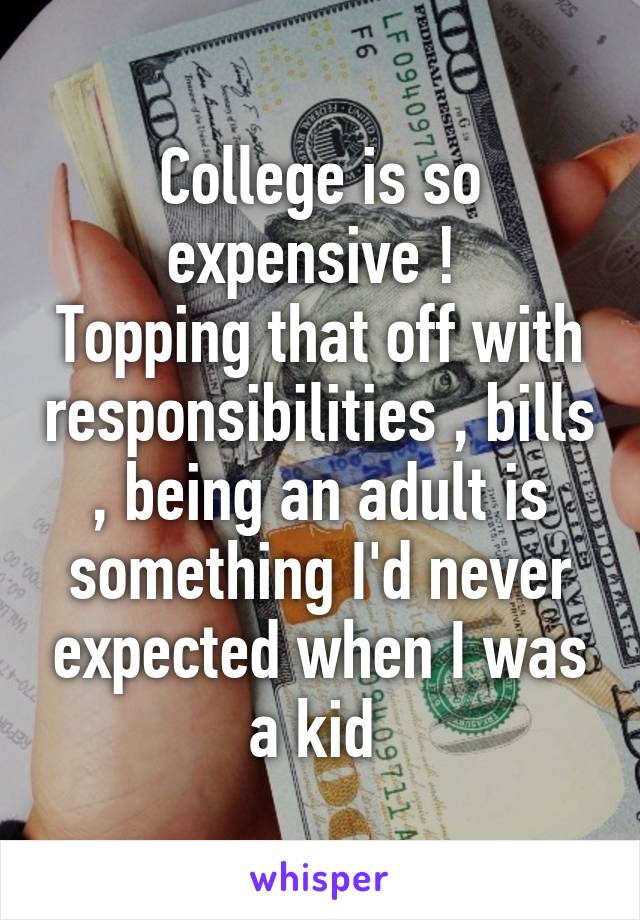 College is so expensive ! 
Topping that off with responsibilities , bills , being an adult is something I'd never expected when I was a kid 