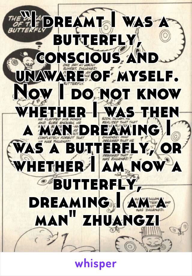 “I dreamt I was a butterfly, conscious and unaware of myself. Now I do not know whether I was then a man dreaming I was a butterfly, or whether I am now a butterfly, dreaming I am a man" zhuangzi