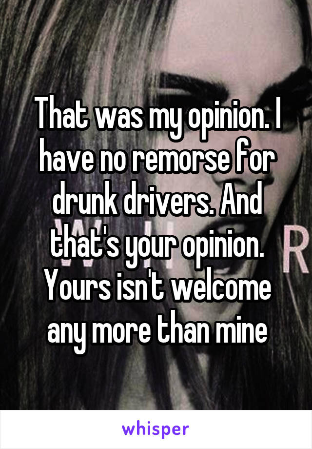 That was my opinion. I have no remorse for drunk drivers. And that's your opinion. Yours isn't welcome any more than mine