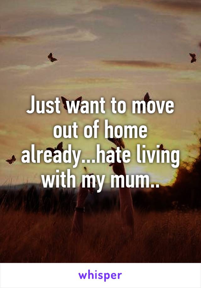 Just want to move out of home already...hate living with my mum..