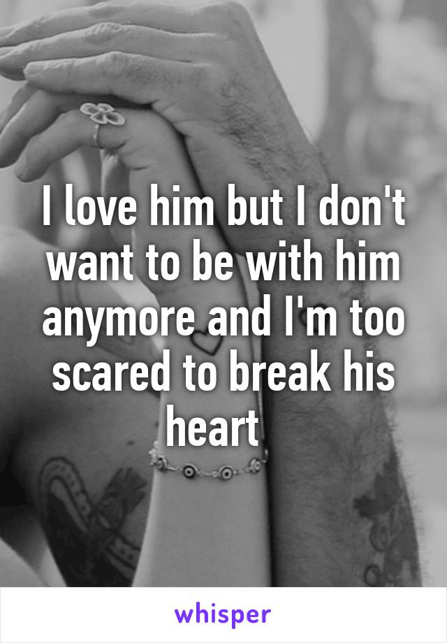 I love him but I don't want to be with him anymore and I'm too scared to break his heart  