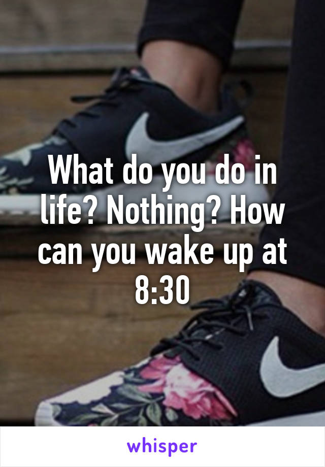 What do you do in life? Nothing? How can you wake up at 8:30