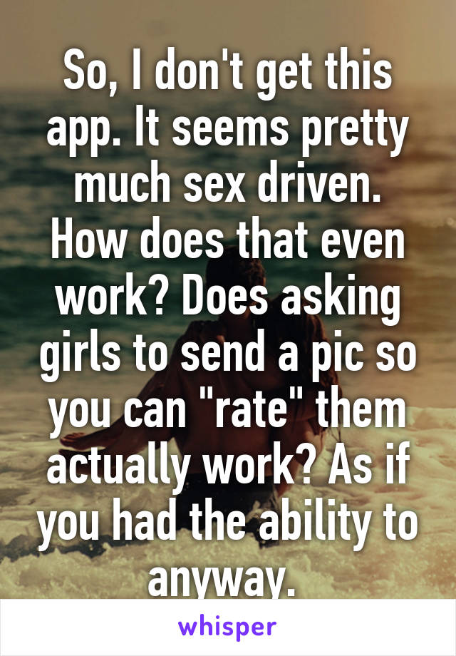 So, I don't get this app. It seems pretty much sex driven. How does that even work? Does asking girls to send a pic so you can "rate" them actually work? As if you had the ability to anyway. 