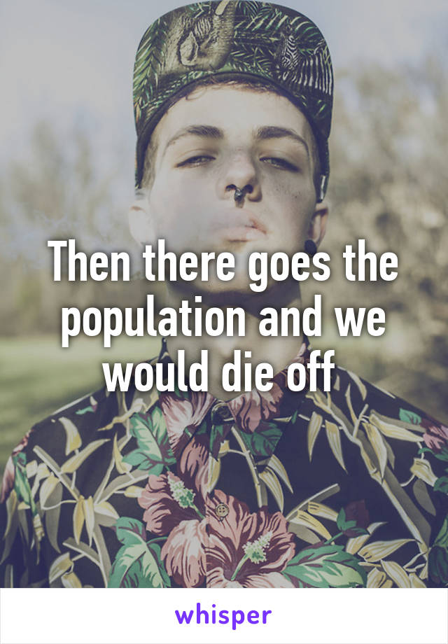 Then there goes the population and we would die off 